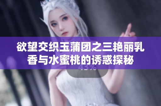 欲望交织玉蒲团之三艳丽乳香与水蜜桃的诱惑探秘