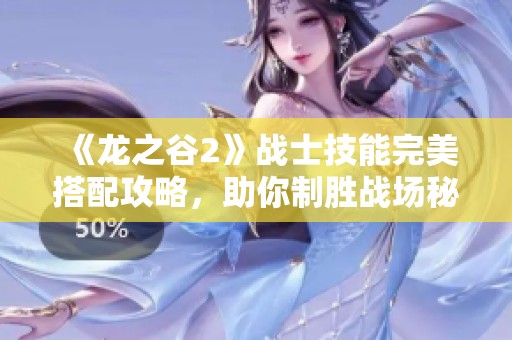 《龙之谷2》战士技能完美搭配攻略，助你制胜战场秘籍大公开