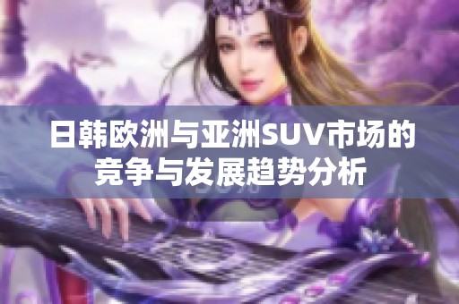 日韩欧洲与亚洲SUV市场的竞争与发展趋势分析