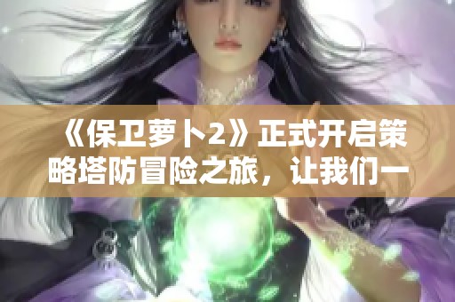 《保卫萝卜2》正式开启策略塔防冒险之旅，让我们一起挑战吧！
