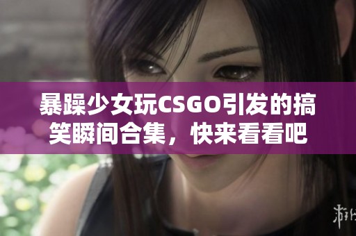 暴躁少女玩CSGO引发的搞笑瞬间合集，快来看看吧