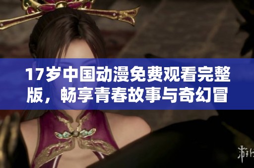 17岁中国动漫免费观看完整版，畅享青春故事与奇幻冒险