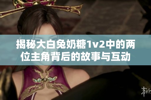 揭秘大白兔奶糖1v2中的两位主角背后的故事与互动