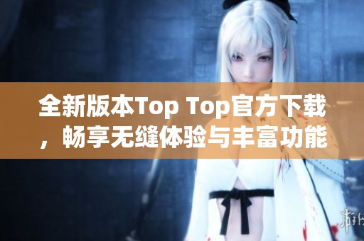 全新版本Top Top官方下载，畅享无缝体验与丰富功能介绍