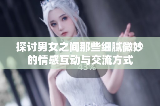 探讨男女之间那些细腻微妙的情感互动与交流方式
