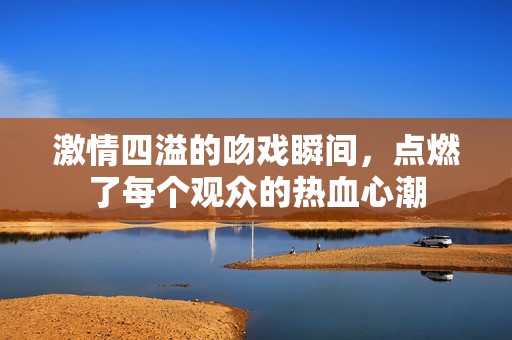 激情四溢的吻戏瞬间，点燃了每个观众的热血心潮