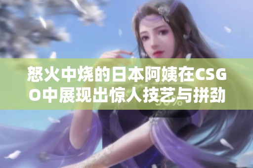 怒火中烧的日本阿姨在CSGO中展现出惊人技艺与拼劲