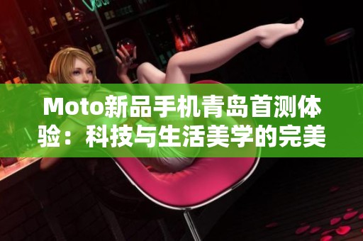 Moto新品手机青岛首测体验：科技与生活美学的完美融合之旅