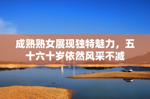 成熟熟女展现独特魅力，五十六十岁依然风采不减