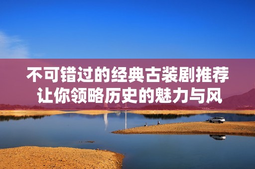 不可错过的经典古装剧推荐 让你领略历史的魅力与风韵