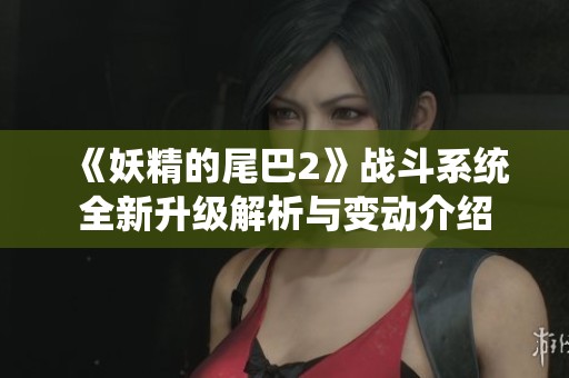 《妖精的尾巴2》战斗系统全新升级解析与变动介绍