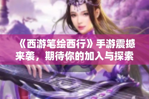 《西游笔绘西行》手游震撼来袭，期待你的加入与探索神奇世界