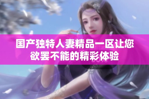 国产独特人妻精品一区让您欲罢不能的精彩体验