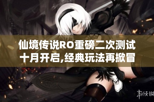 仙境传说RO重磅二次测试十月开启,经典玩法再掀冒险新潮流