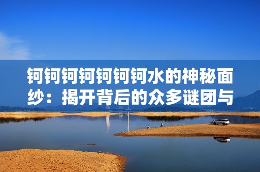钶钶钶钶钶钶钶水的神秘面纱：揭开背后的众多谜团与秘密 