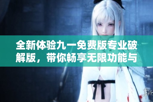 全新体验九一免费版专业破解版，带你畅享无限功能与服务