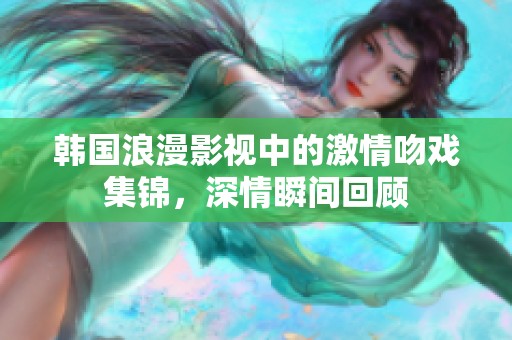 韩国浪漫影视中的激情吻戏集锦，深情瞬间回顾
