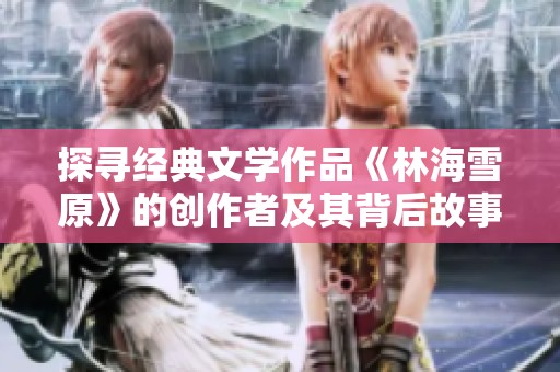 探寻经典文学作品《林海雪原》的创作者及其背后故事