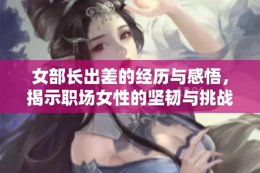 女部长出差的经历与感悟，揭示职场女性的坚韧与挑战
