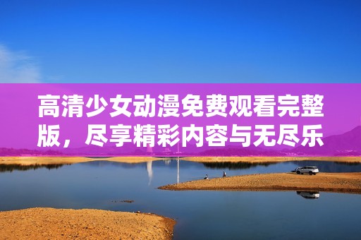 高清少女动漫免费观看完整版，尽享精彩内容与无尽乐趣