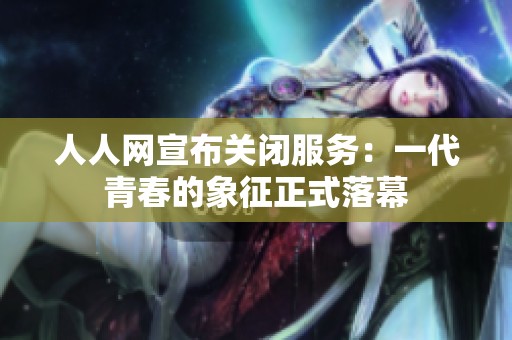 人人网宣布关闭服务：一代青春的象征正式落幕