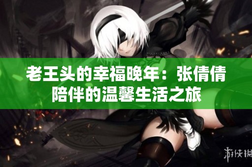 老王头的幸福晚年：张倩倩陪伴的温馨生活之旅