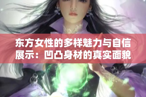 东方女性的多样魅力与自信展示：凹凸身材的真实面貌