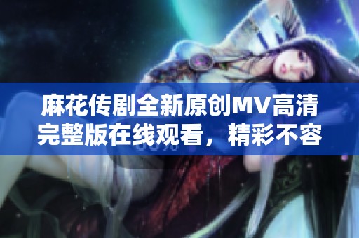 麻花传剧全新原创MV高清完整版在线观看，精彩不容错过