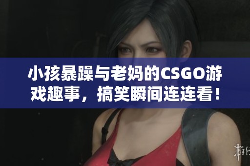 小孩暴躁与老妈的CSGO游戏趣事，搞笑瞬间连连看！
