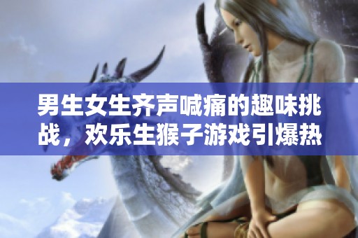 男生女生齐声喊痛的趣味挑战，欢乐生猴子游戏引爆热潮