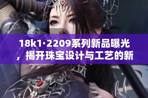 18k1·2209系列新品曝光，揭开珠宝设计与工艺的新篇章