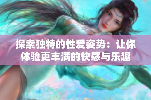 探索独特的性爱姿势：让你体验更丰满的快感与乐趣
