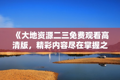 《大地资源二三免费观看高清版，精彩内容尽在掌握之中》