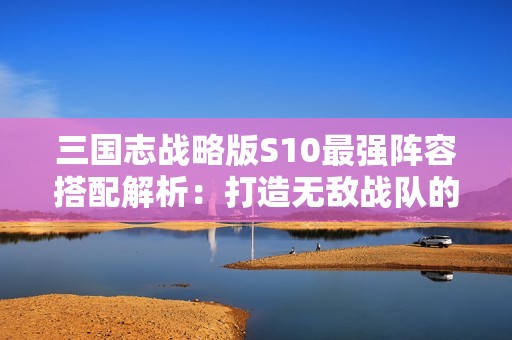 三国志战略版S10最强阵容搭配解析：打造无敌战队的成功秘诀分享