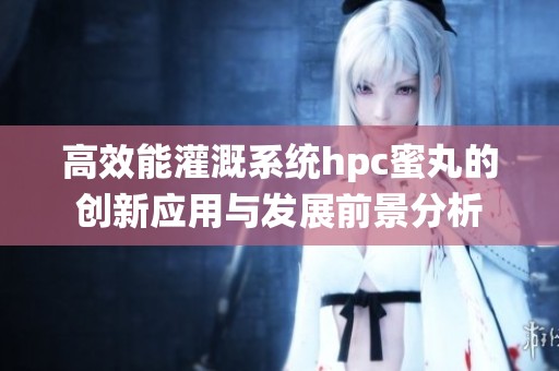 高效能灌溉系统hpc蜜丸的创新应用与发展前景分析
