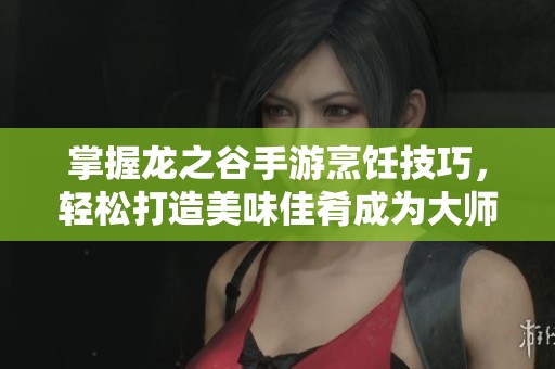掌握龙之谷手游烹饪技巧，轻松打造美味佳肴成为大师