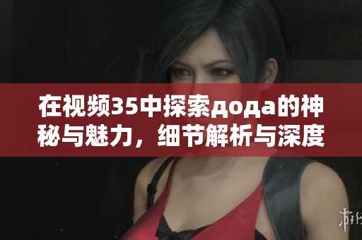 在视频35中探索дода的神秘与魅力，细节解析与深度解读
