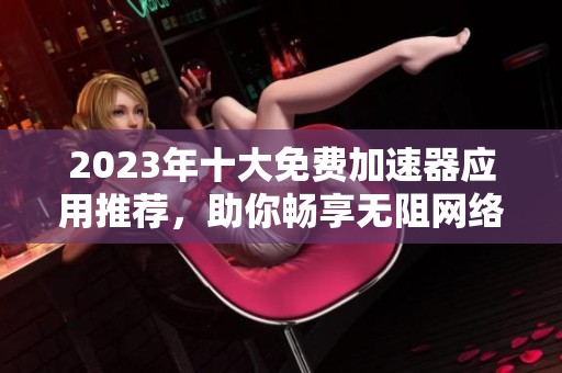 2023年十大免费加速器应用推荐，助你畅享无阻网络体验
