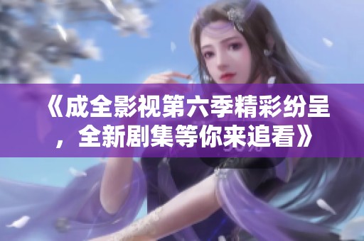 《成全影视第六季精彩纷呈，全新剧集等你来追看》