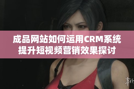 成品网站如何运用CRM系统提升短视频营销效果探讨