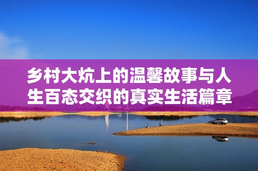 乡村大炕上的温馨故事与人生百态交织的真实生活篇章