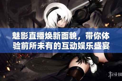 魅影直播焕新面貌，带你体验前所未有的互动娱乐盛宴