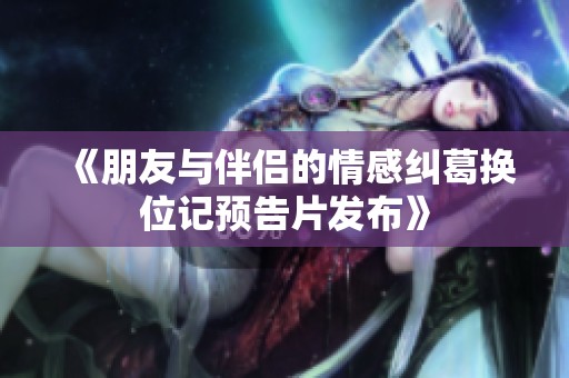 《朋友与伴侣的情感纠葛换位记预告片发布》