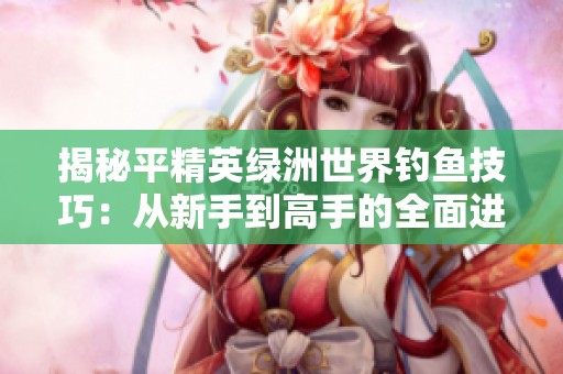 揭秘平精英绿洲世界钓鱼技巧：从新手到高手的全面进阶攻略