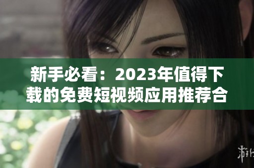 新手必看：2023年值得下载的免费短视频应用推荐合集