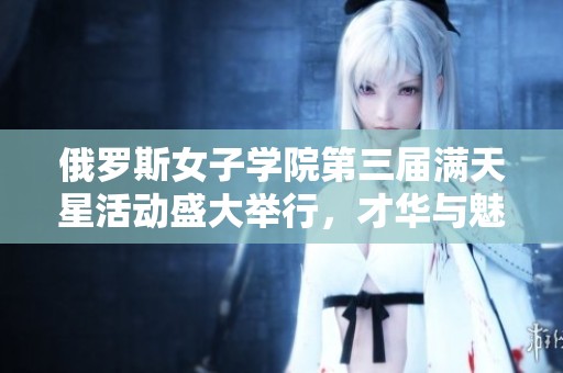俄罗斯女子学院第三届满天星活动盛大举行，才华与魅力齐飞扬