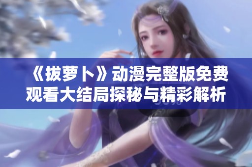 《拔萝卜》动漫完整版免费观看大结局探秘与精彩解析