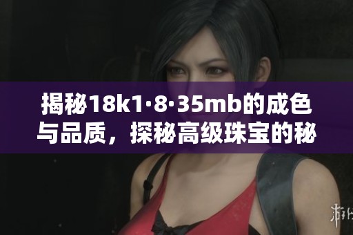 揭秘18k1·8·35mb的成色与品质，探秘高级珠宝的秘密