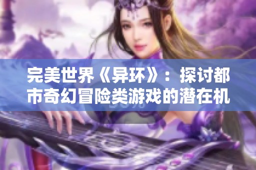 完美世界《异环》：探讨都市奇幻冒险类游戏的潜在机会与面临的挑战