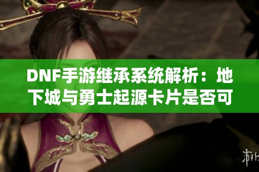 DNF手游继承系统解析：地下城与勇士起源卡片是否可以继承
